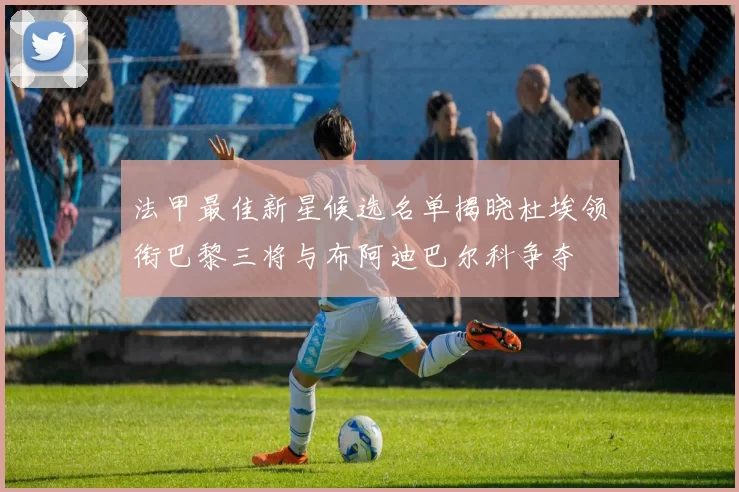 法甲最佳新星候选名单揭晓杜埃领衔巴黎三将与布阿迪巴尔科争夺