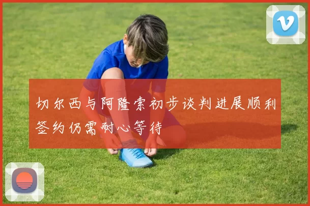 切尔西与阿隆索初步谈判进展顺利签约仍需耐心等待