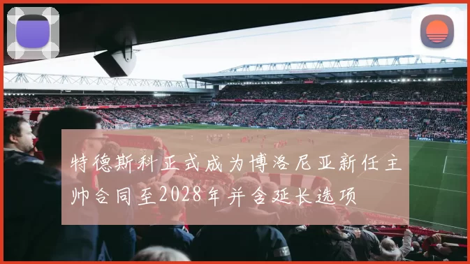 特德斯科正式成为博洛尼亚新任主帅合同至2028年并含延长选项