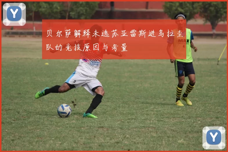 贝尔萨解释未选苏亚雷斯进乌拉圭队的竞技原因与考量