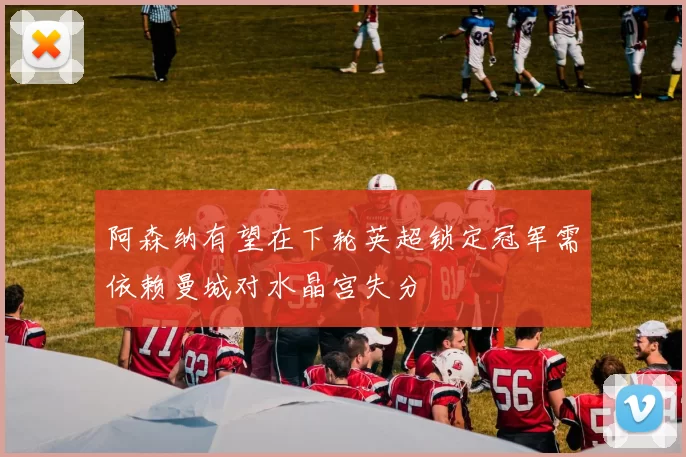 阿森纳有望在下轮英超锁定冠军需依赖曼城对水晶宫失分