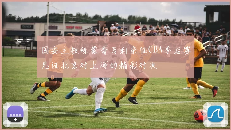 国安主教练蒙哥马利亲临CBA季后赛见证北京对上海的精彩对决