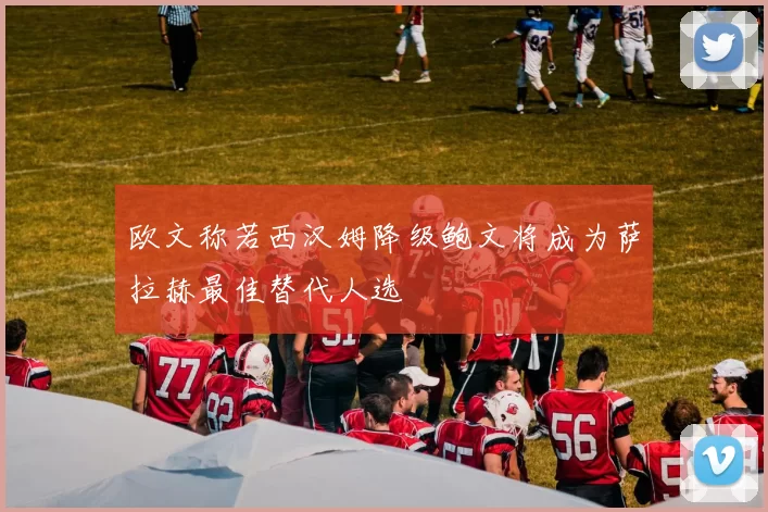 欧文称若西汉姆降级鲍文将成为萨拉赫最佳替代人选