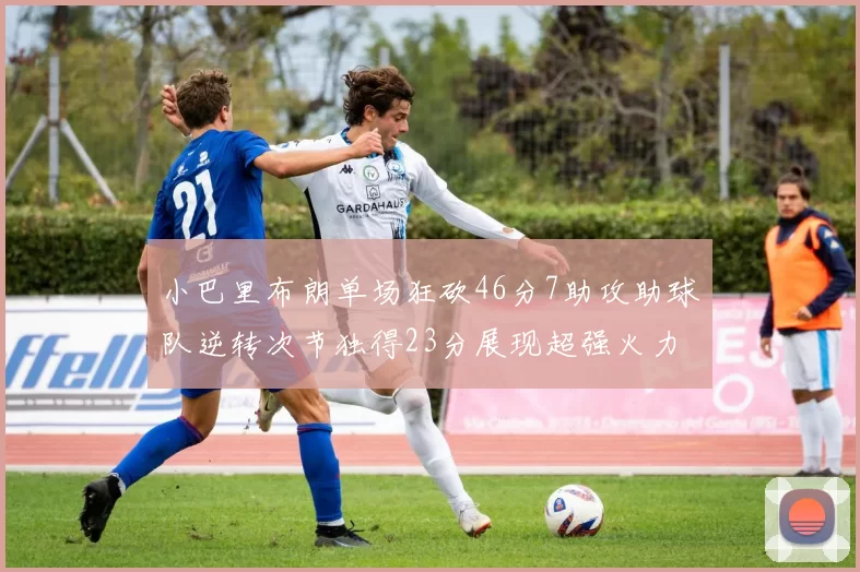 小巴里布朗单场狂砍46分7助攻助球队逆转次节独得23分展现超强火力