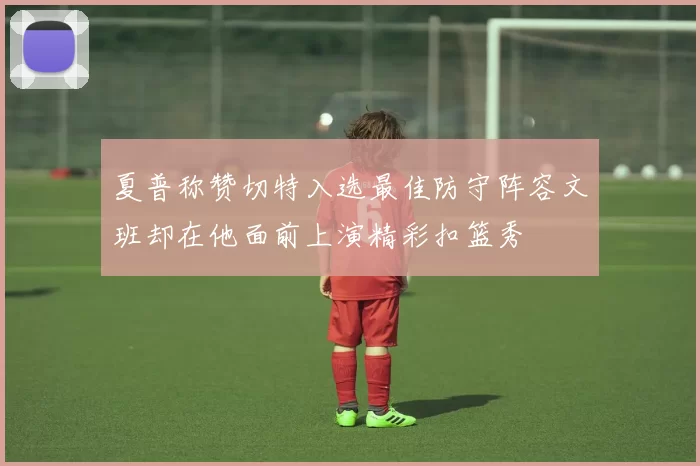 夏普称赞切特入选最佳防守阵容文班却在他面前上演精彩扣篮秀