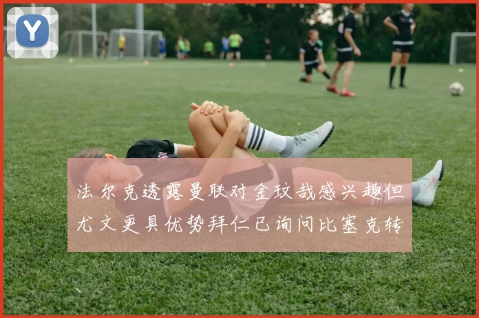 法尔克透露曼联对金玟哉感兴趣但尤文更具优势拜仁已询问比塞克转会情况