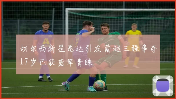 切尔西新星昆达引发葡超三强争夺17岁已获蓝军青睐