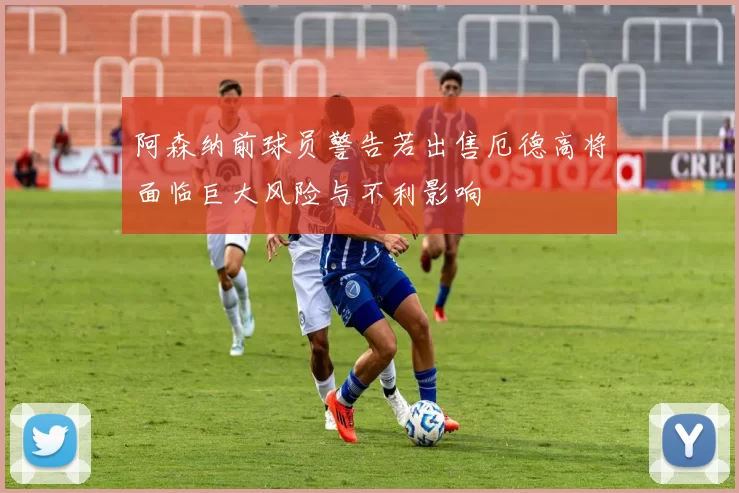 阿森纳前球员警告若出售厄德高将面临巨大风险与不利影响