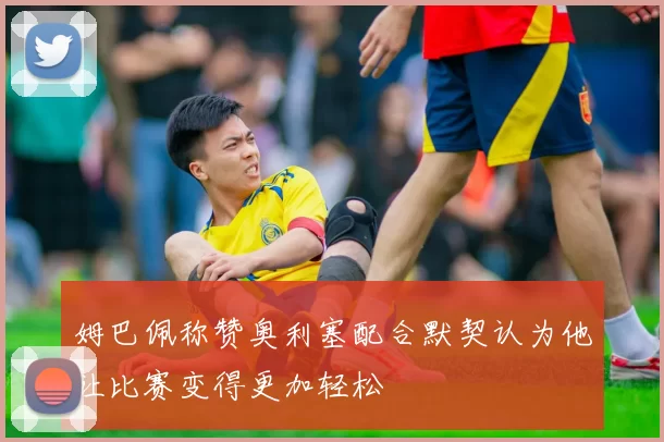姆巴佩称赞奥利塞配合默契认为他让比赛变得更加轻松