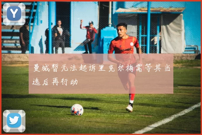 曼城暂无法起诉里克尔梅需等其当选后再行动
