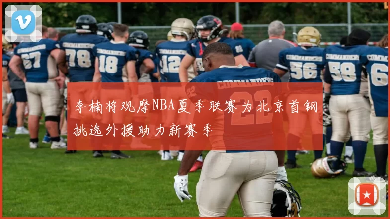 李楠将观摩NBA夏季联赛为北京首钢挑选外援助力新赛季