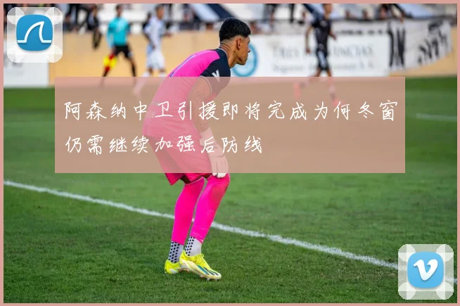 阿森纳中卫引援即将完成为何冬窗仍需继续加强后防线